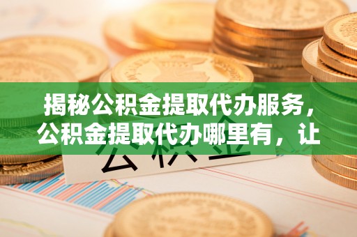稷山揭秘公积金提取代办服务，公积金提取代办哪里有，让你省时省心的解决方案